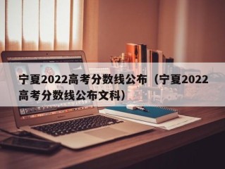 宁夏2022高考分数线公布（宁夏2022高考分数线公布文科）